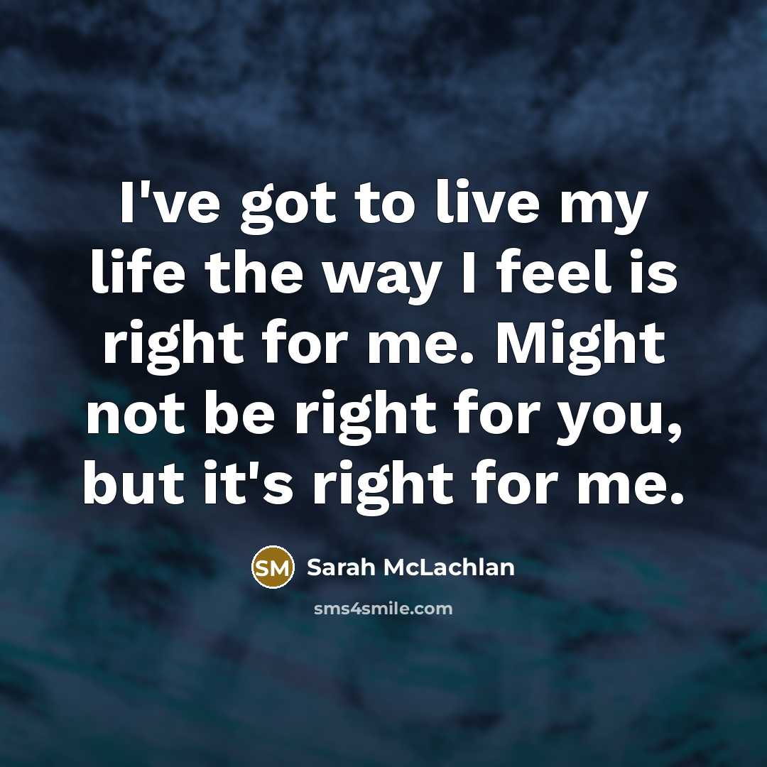 “I've got to live my life the way I feel is right for me. Might not be right for you, but it's right for me.” quote by Sarah McLachlan