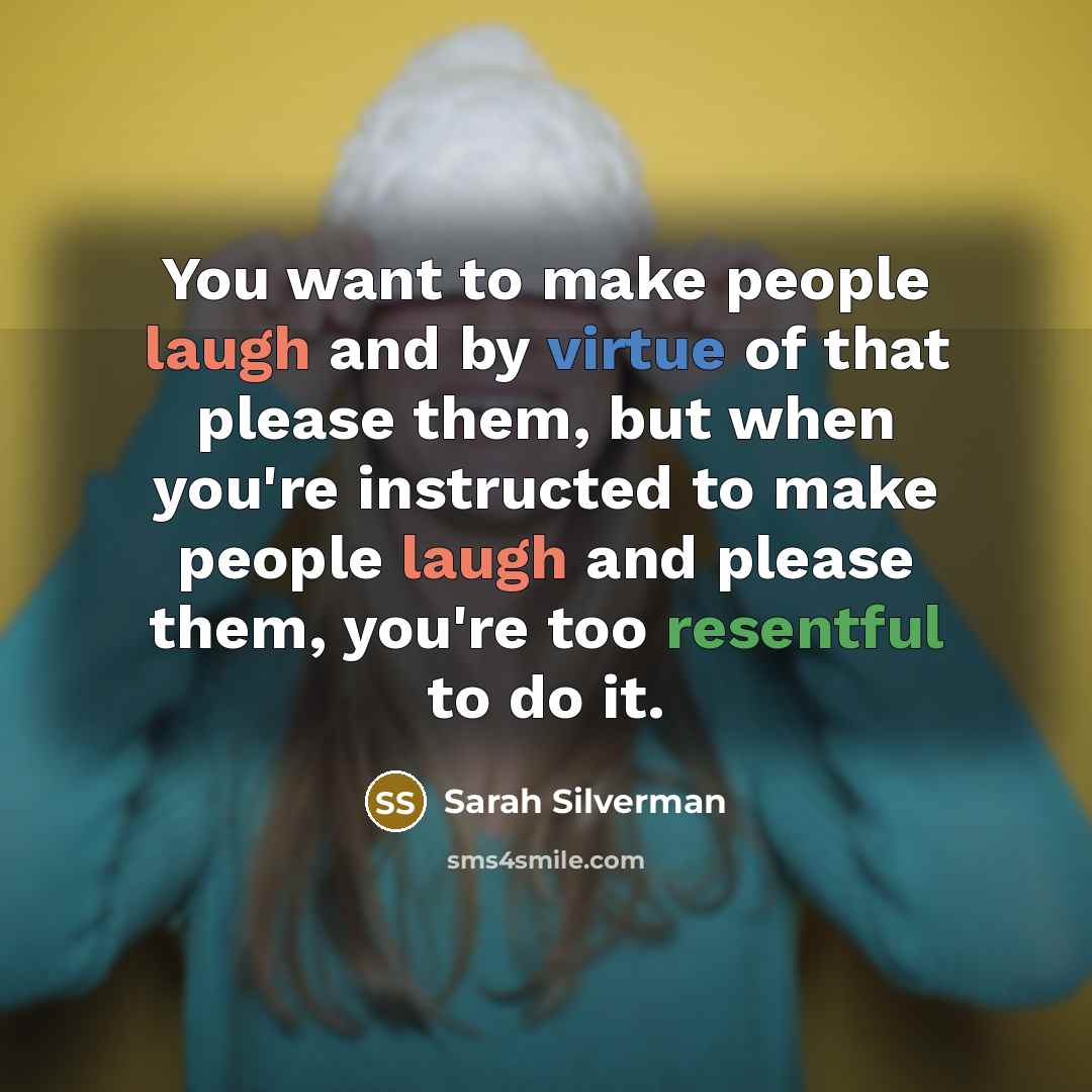 “You want to make people laugh and by virtue of that please them, but when you're instructed to make people laugh and please them, you're too resentful to do it.” quote by Sarah Silverman