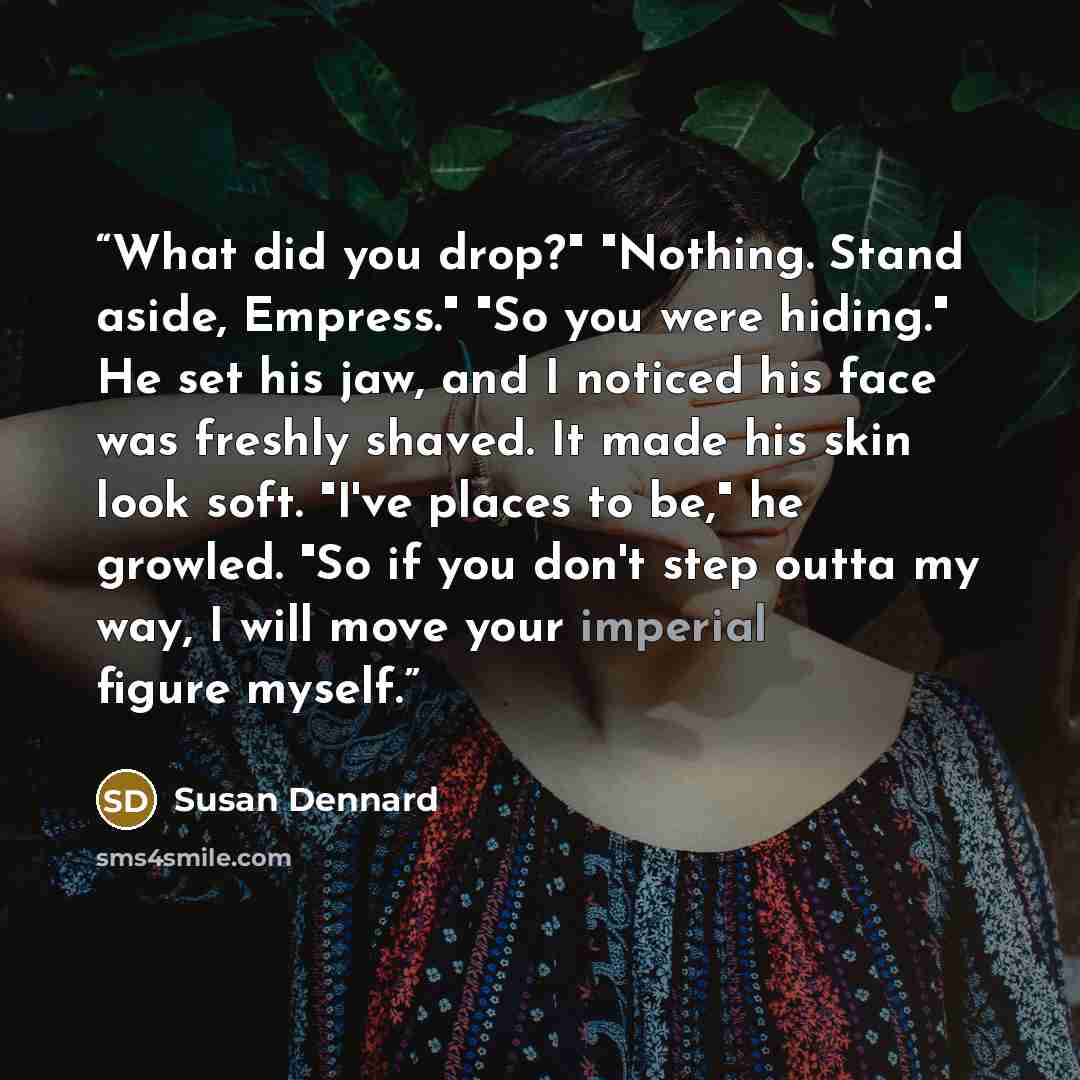“What did you drop?" "Nothing. Stand aside, Empress." "So you were hiding." He set his jaw, and I noticed his face was freshly shaved. It made his skin look soft. "I've places to be," he growled. "So if you don't step outta my way, I will move your imperial figure myself.” quote by Susan Dennard