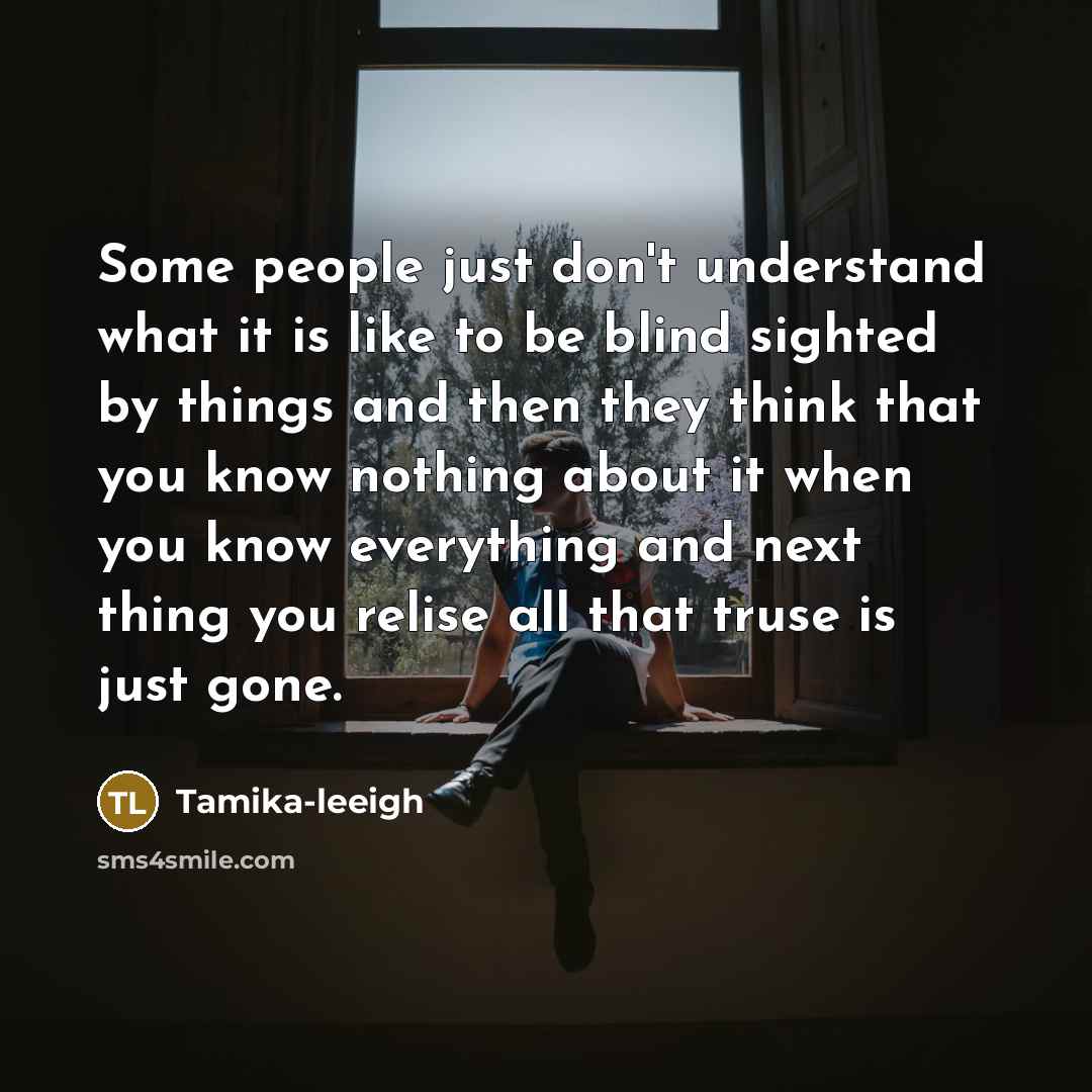 “Some people just don't understand what it is like to be blind sighted by things and then they think that you know nothing about it when you know everything and next thing you relise all that truse is just gone.” quote by Tamika-leeigh