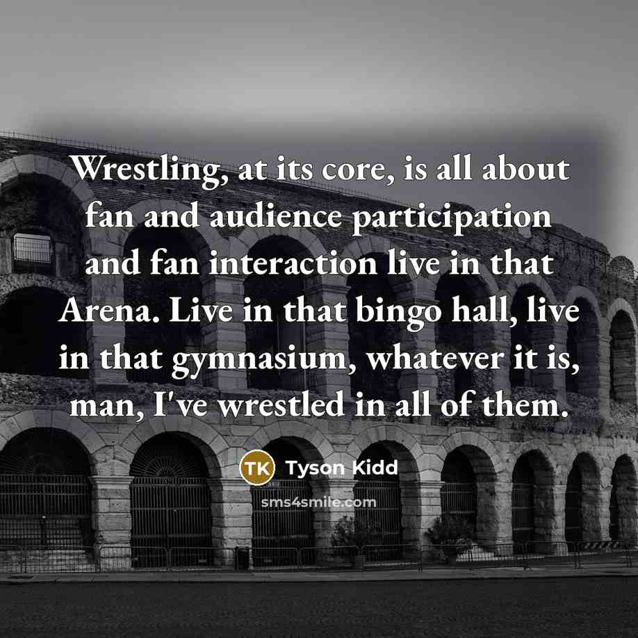 “Wrestling, at its core, is all about fan and audience participation and fan interaction live in that Arena. Live in that bingo hall, live in that gymnasium, whatever it is, man, I've wrestled in all of them.” quote by Tyson Kidd