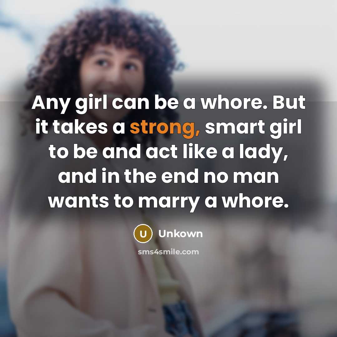 “Any girl can be a whore. But it takes a strong, smart girl to be and act like a lady, and in the end no man wants to marry a whore.” quote by Unkown