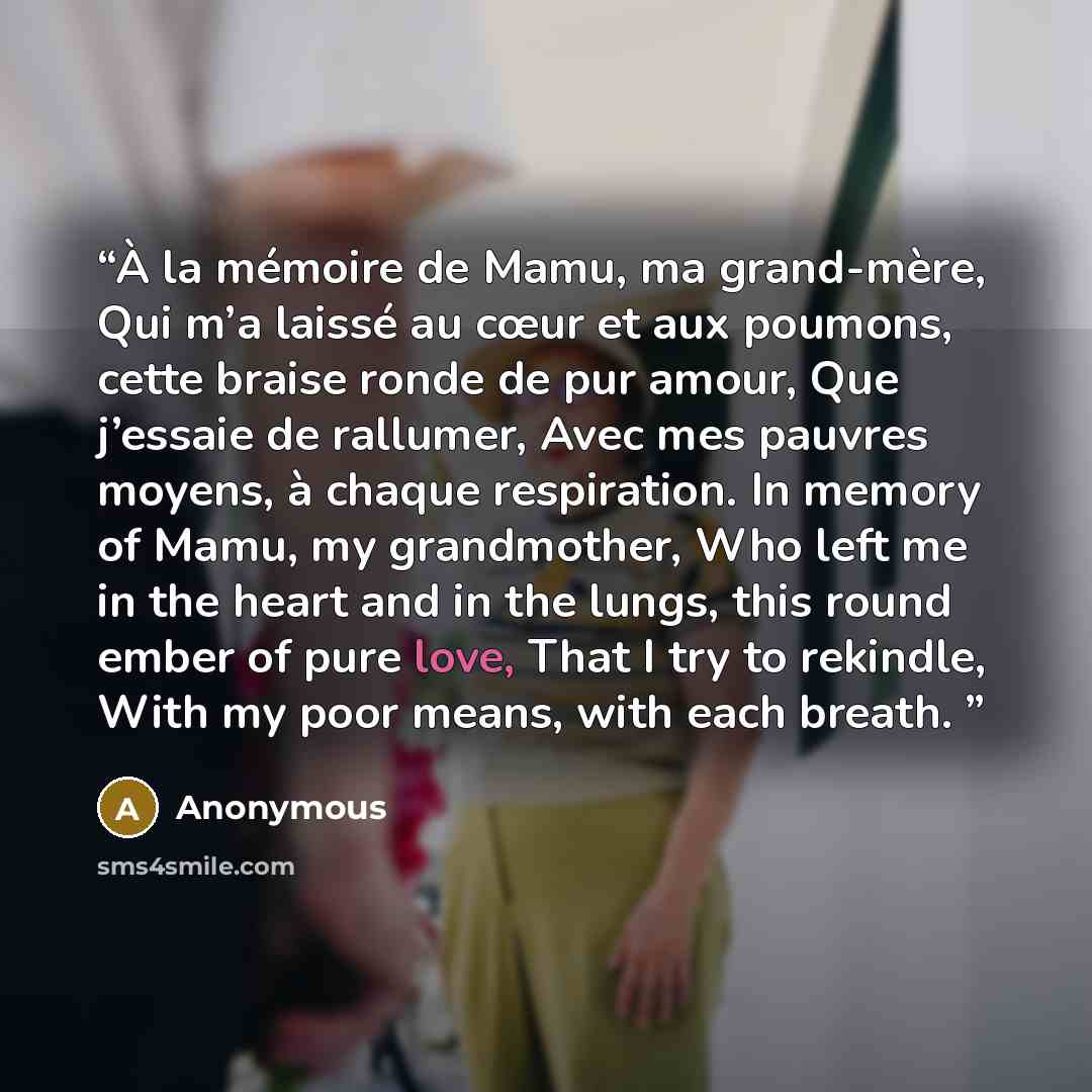 “À la mémoire de Mamu, ma grand-mère, Qui m’a laissé au cœur et aux poumons, cette braise ronde de pur amour, Que j’essaie de rallumer, Avec mes pauvres moyens, à chaque respiration. In memory of Mamu, my grandmother, Who left me in the heart and in the lungs, this round ember of pure love, That I…” quote by Anonymous
