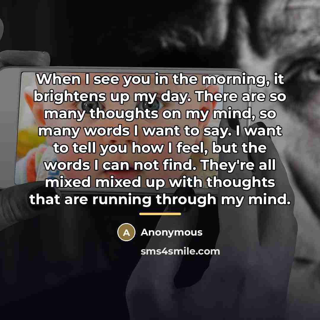 “When I see you in the morning, it brightens up my day. There are so many thoughts on my mind, so many words I want to say. I want to tell you how I feel, but the words I can not find. They're all mixed mixed up with thoughts that are running through my mind.” quote by Anonymous