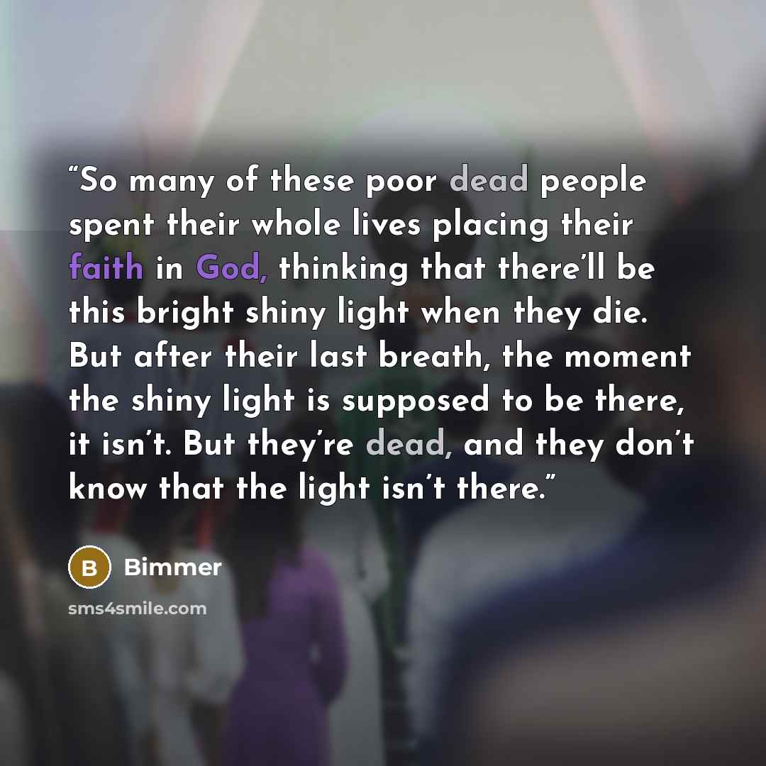 “So many of these poor dead people spent their whole lives placing their faith in God, thinking that there’ll be this bright shiny light when they die. But after their last breath, the moment the shiny light is supposed to be there, it isn’t. But they’re dead, and they don’t know that the light…” quote by Bimmer