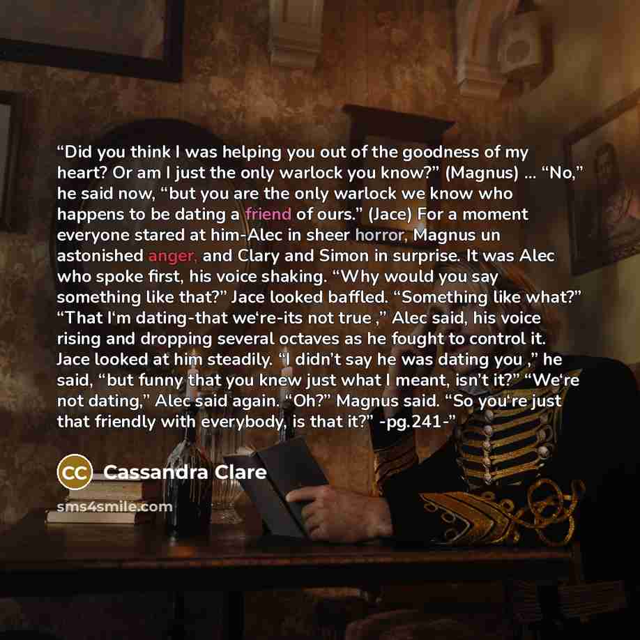 “Did you think I was helping you out of the goodness of my heart? Or am I just the only warlock you know?” (Magnus) … “No,” he said now, “but you are the only warlock we know who happens to be dating a friend of ours.” (Jace) For a moment everyone stared at him-Alec in sheer horror, Magnus un…” quote by Cassandra Clare