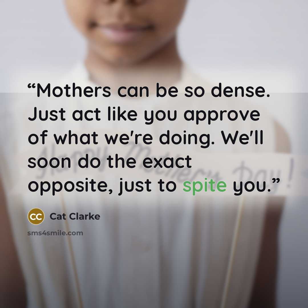 “Mothers can be so dense. Just act like you approve of what we're doing. We'll soon do the exact opposite, just to spite you.” quote by Cat Clarke