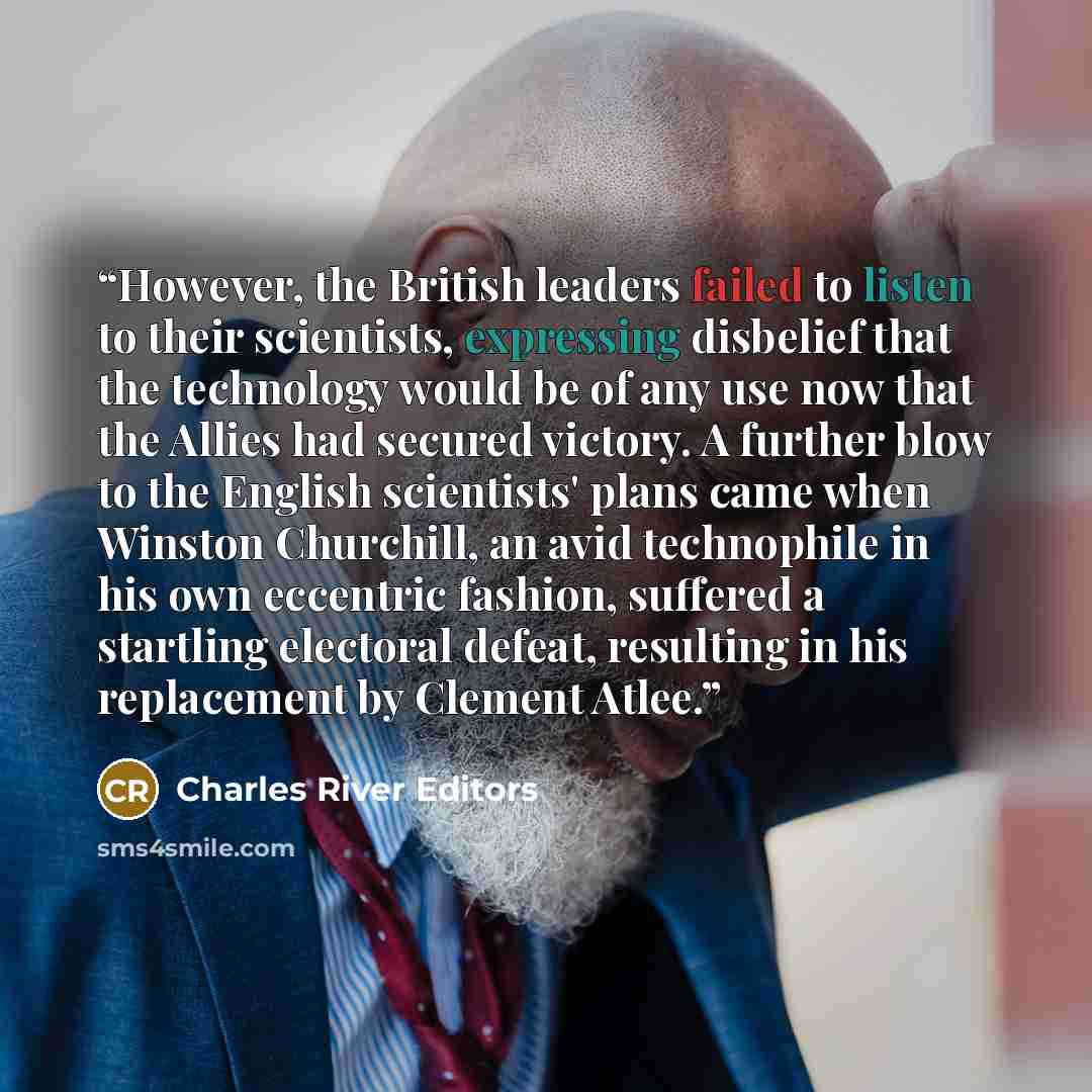 “However, the British leaders failed to listen to their scientists, expressing disbelief that the technology would be of any use now that the Allies had secured victory. A further blow to the English scientists' plans came when Winston Churchill, an avid technophile in his own eccentric fashion…” quote by Charles River Editors