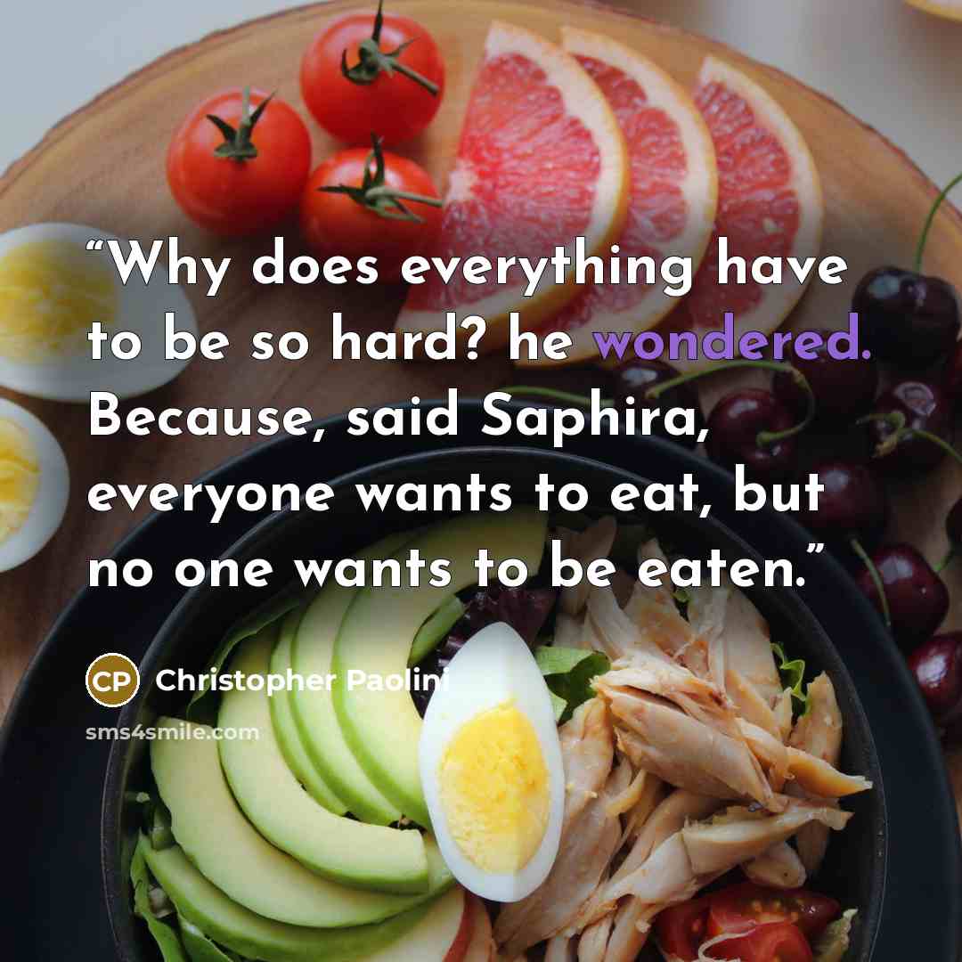 “Why does everything have to be so hard? he wondered. Because, said Saphira, everyone wants to eat, but no one wants to be eaten.” quote by Christopher Paolini
