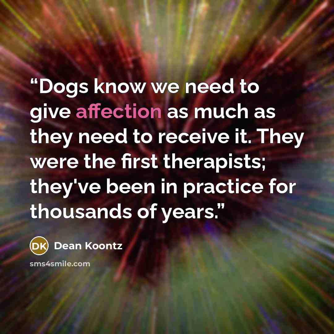 “Dogs know we need to give affection as much as they need to receive it. They were the first therapists; they've been in practice for thousands of years.” quote by Dean Koontz