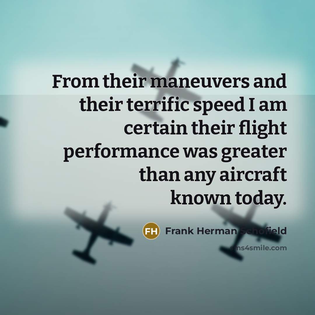 “From their maneuvers and their terrific speed I am certain their flight performance was greater than any aircraft known today.” quote by Frank Herman Schofield