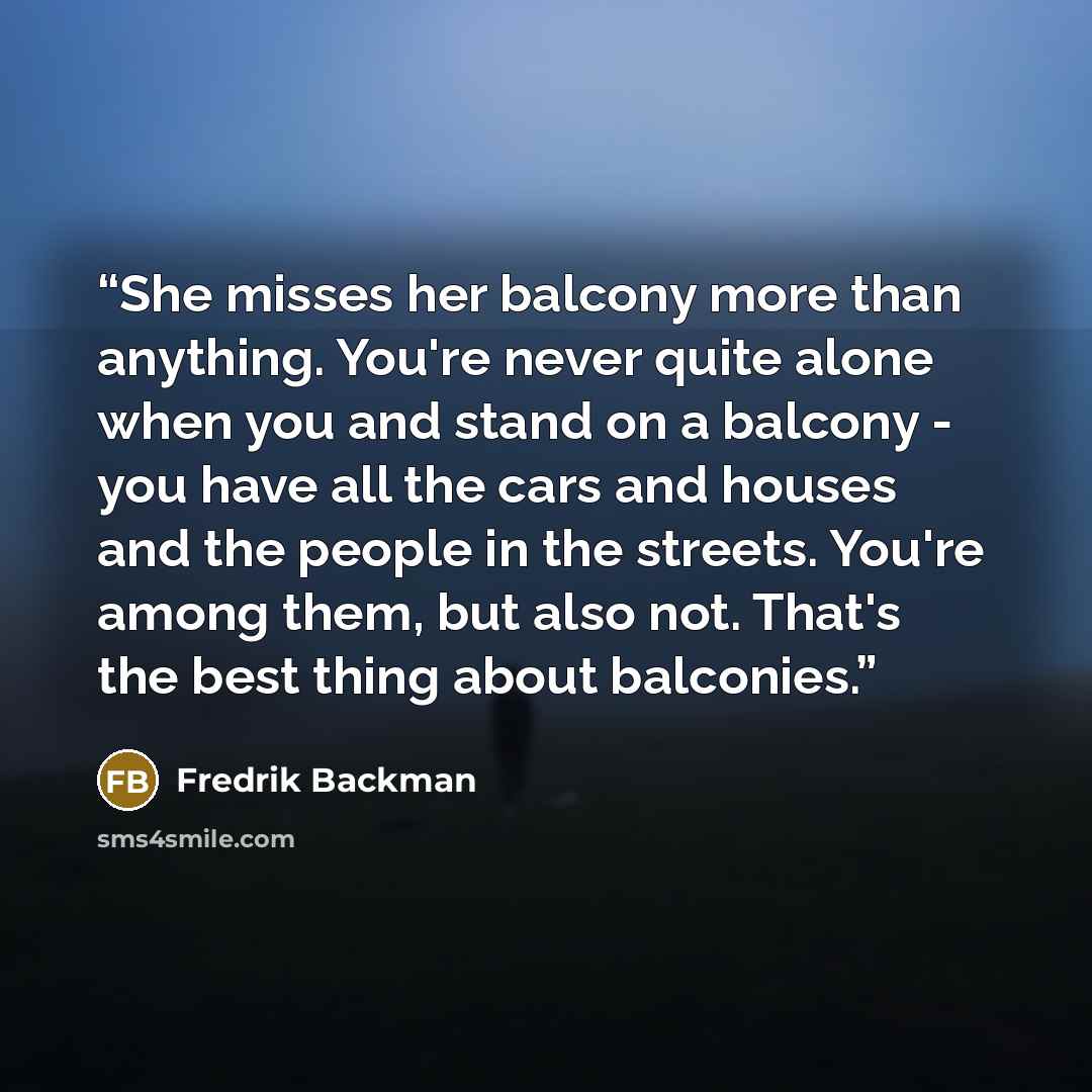 “She misses her balcony more than anything. You're never quite alone when you and stand on a balcony - you have all the cars and houses and the people in the streets. You're among them, but also not. That's the best thing about balconies.” quote by Fredrik Backman