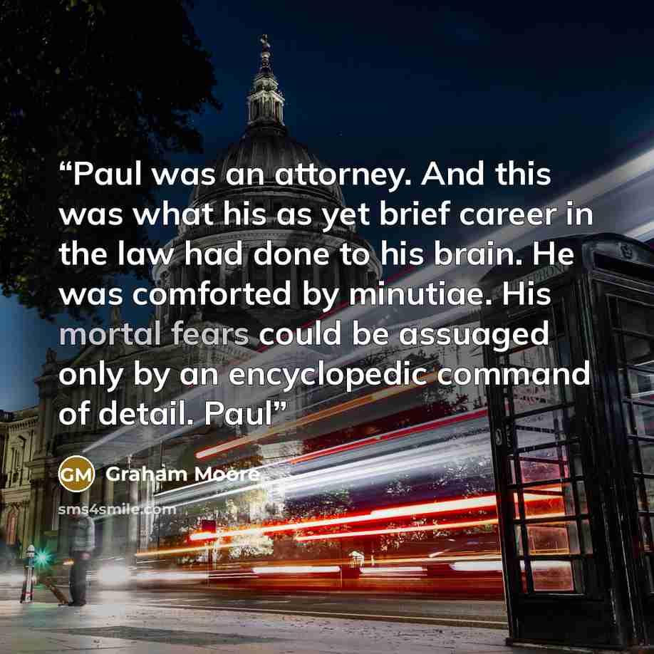 “Paul was an attorney. And this was what his as yet brief career in the law had done to his brain. He was comforted by minutiae. His mortal fears could be assuaged only by an encyclopedic command of detail. Paul” quote by Graham Moore