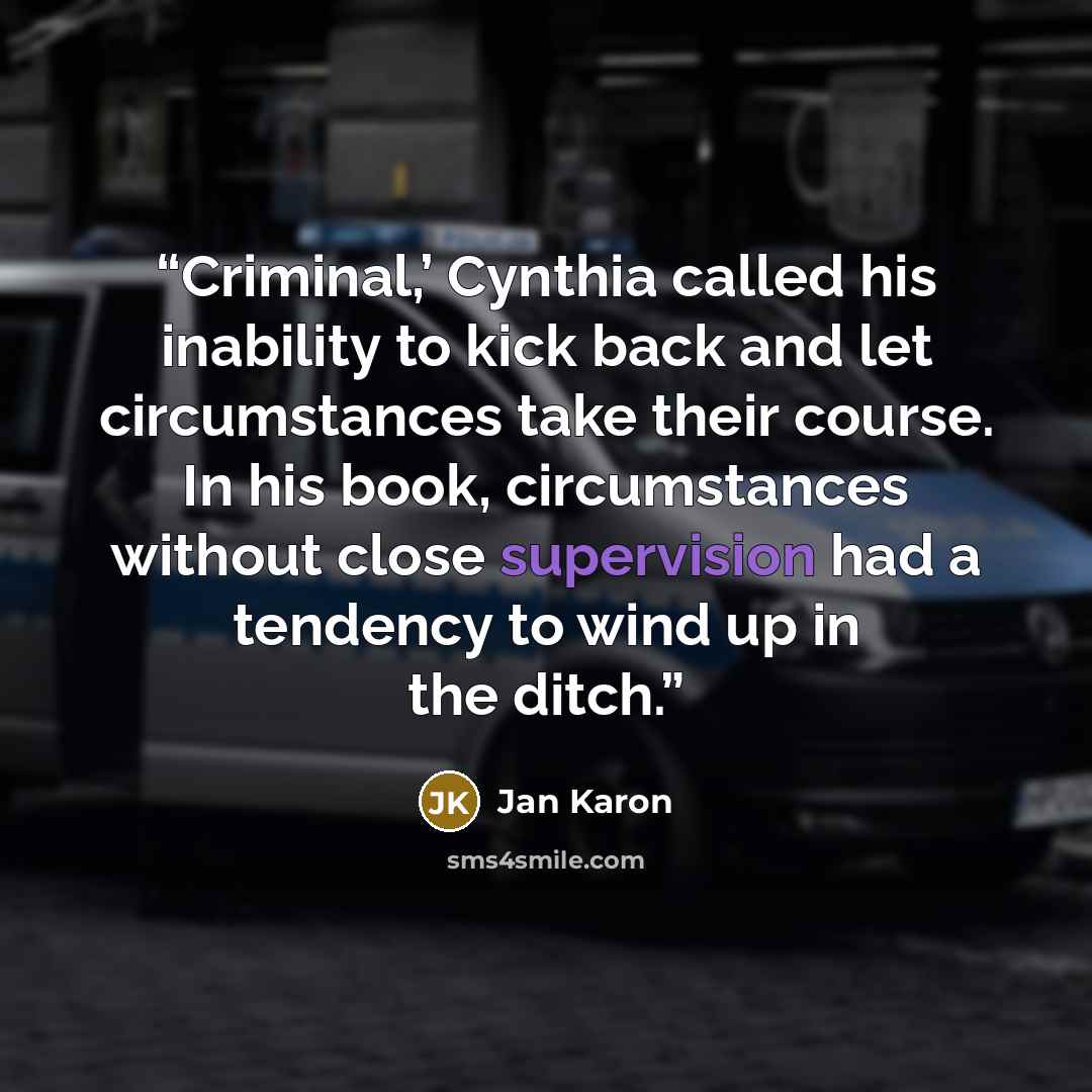 “Criminal,’ Cynthia called his inability to kick back and let circumstances take their course. In his book, circumstances without close supervision had a tendency to wind up in the ditch.” quote by Jan Karon