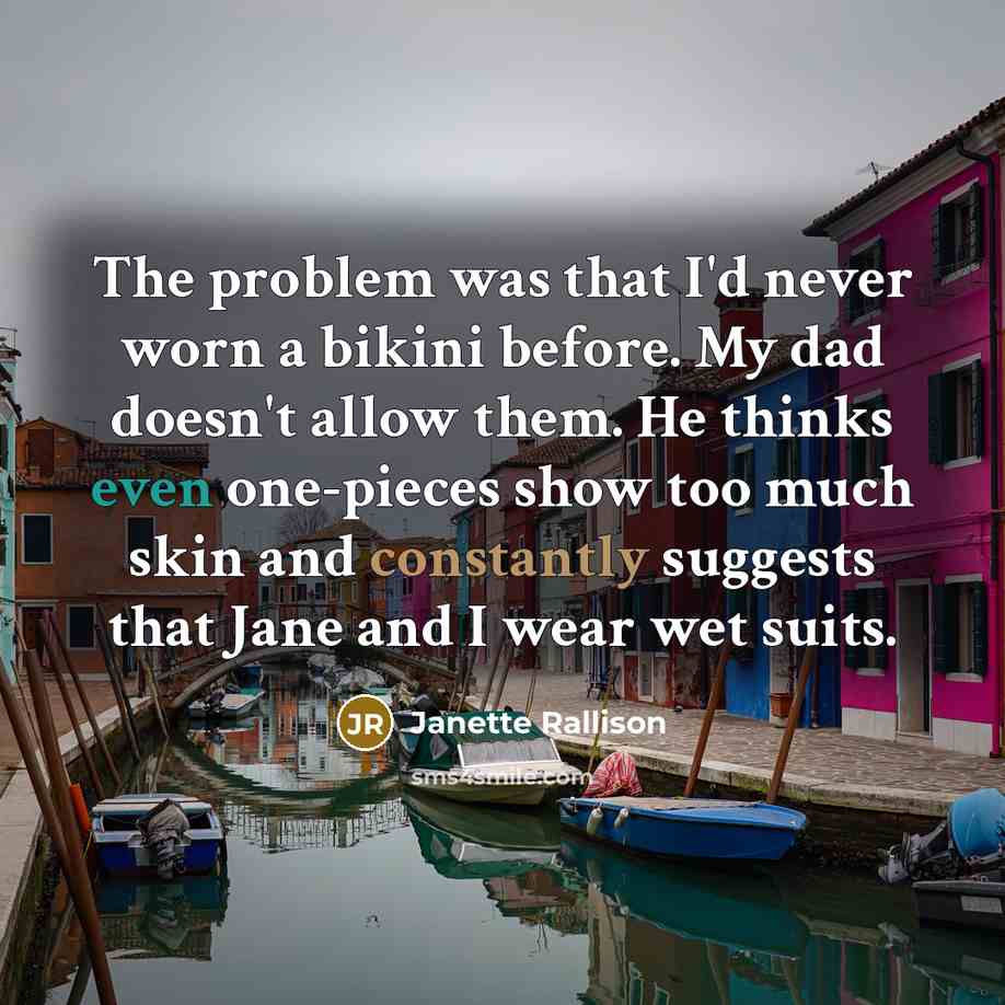 “The problem was that I'd never worn a bikini before. My dad doesn't allow them. He thinks even one-pieces show too much skin and constantly suggests that Jane and I wear wet suits.” quote by Janette Rallison