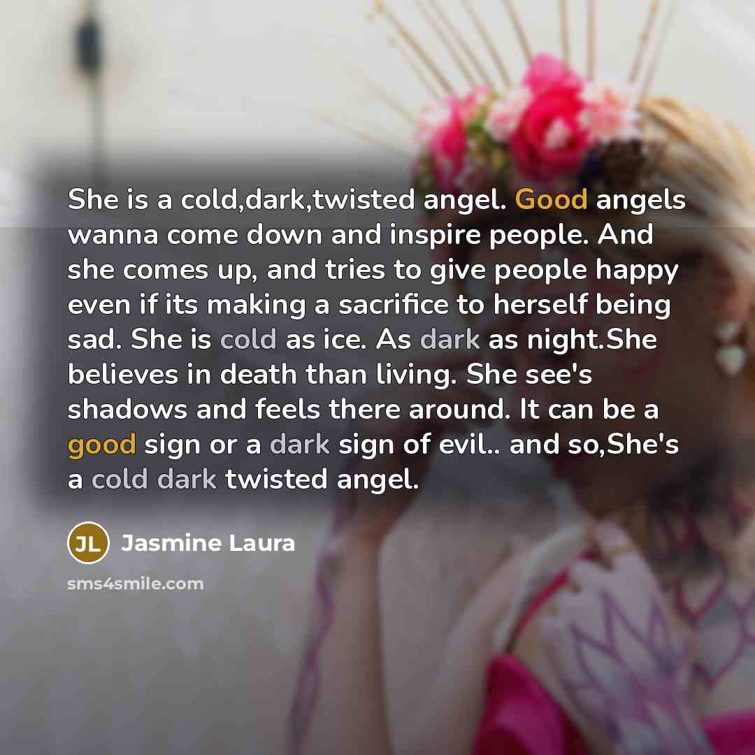 “She is a cold,dark,twisted angel. Good angels wanna come down and inspire people. And she comes up, and tries to give people happy even if its making a sacrifice to herself being sad. She is cold as ice. As dark as night.She believes in death than living. She see's shadows and feels there around…” quote by Jasmine Laura