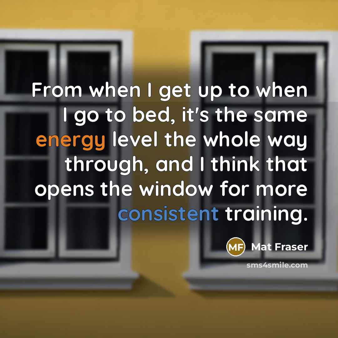 “From when I get up to when I go to bed, it's the same energy level the whole way through, and I think that opens the window for more consistent training.” quote by Mat Fraser