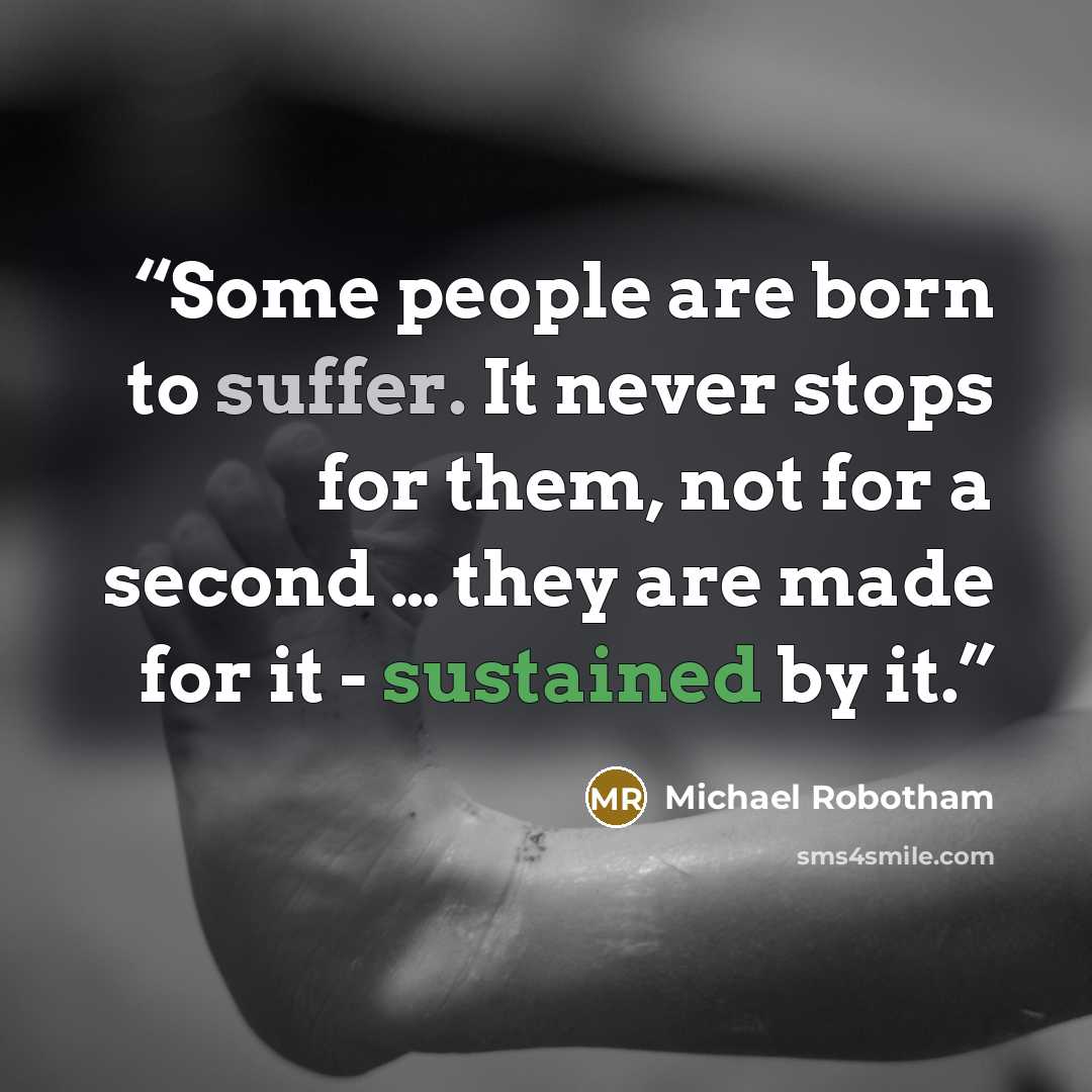 “Some people are born to suffer. It never stops for them, not for a second … they are made for it - sustained by it.” quote by Michael Robotham