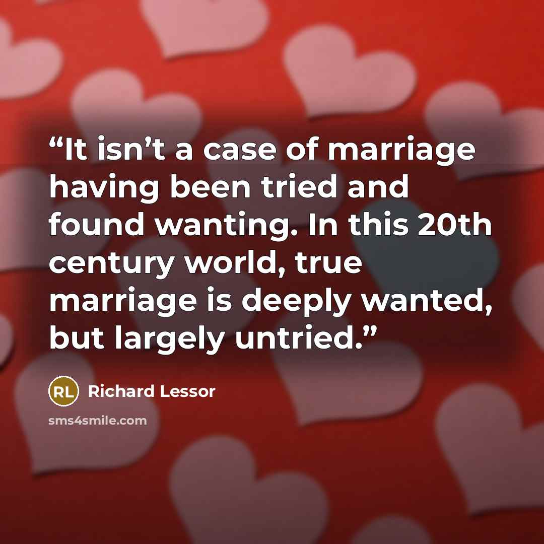 “It isn’t a case of marriage having been tried and found wanting. In this 20th century world, true marriage is deeply wanted, but largely untried.” quote by Richard Lessor