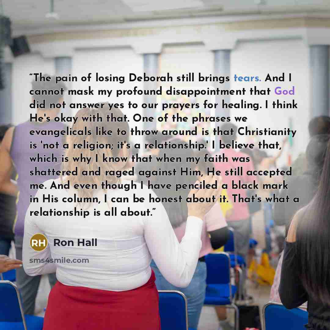 “The pain of losing Deborah still brings tears. And I cannot mask my profound disappointment that God did not answer yes to our prayers for healing. I think He's okay with that. One of the phrases we evangelicals like to throw around is that Christianity is 'not a religion; it's a relationship.' I…” quote by Ron Hall