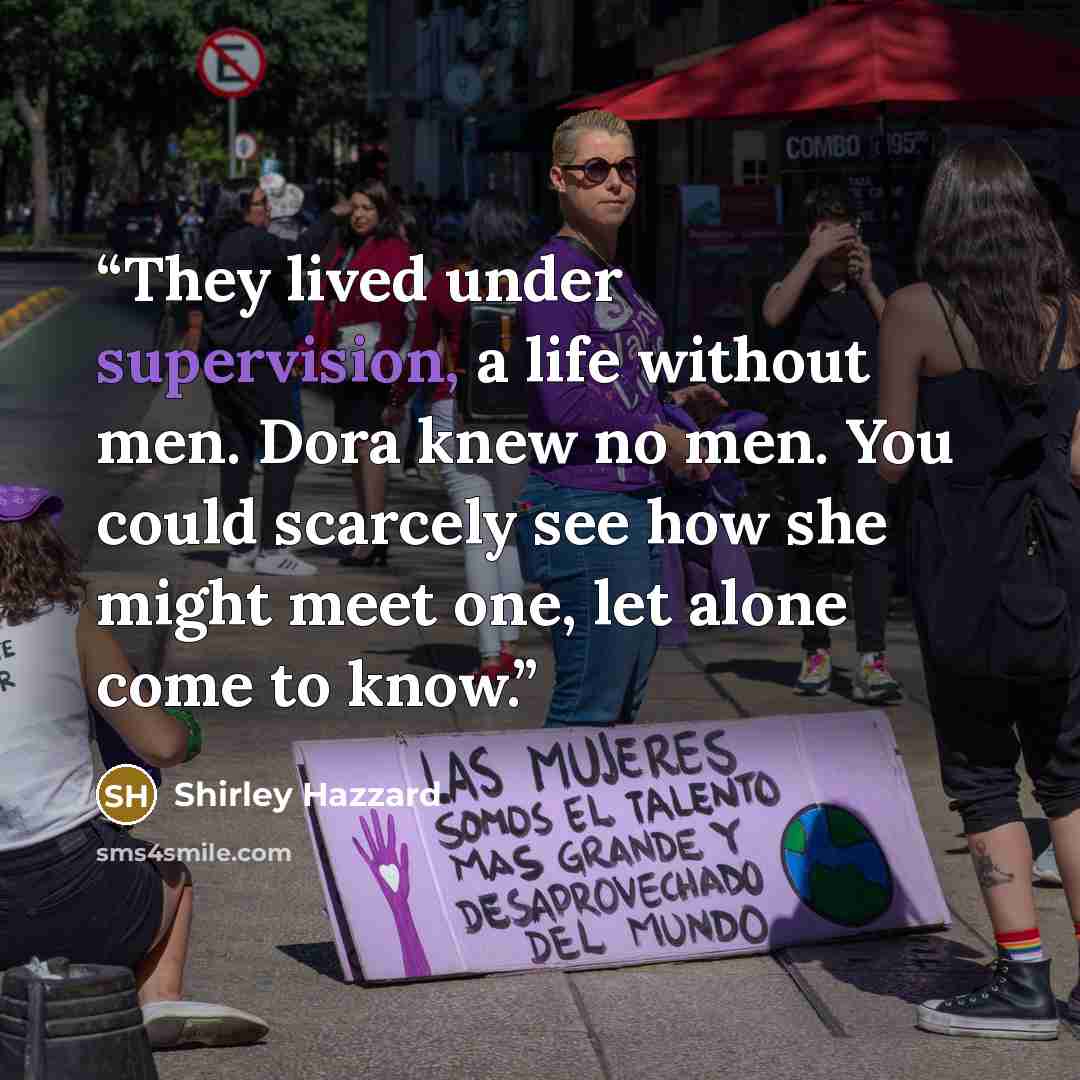 “They lived under supervision, a life without men. Dora knew no men. You could scarcely see how she might meet one, let alone come to know.” quote by Shirley Hazzard