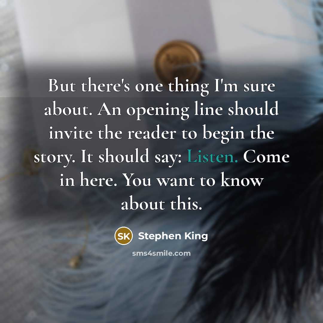 “But there's one thing I'm sure about. An opening line should invite the reader to begin the story. It should say: Listen. Come in here. You want to know about this.” quote by Stephen King