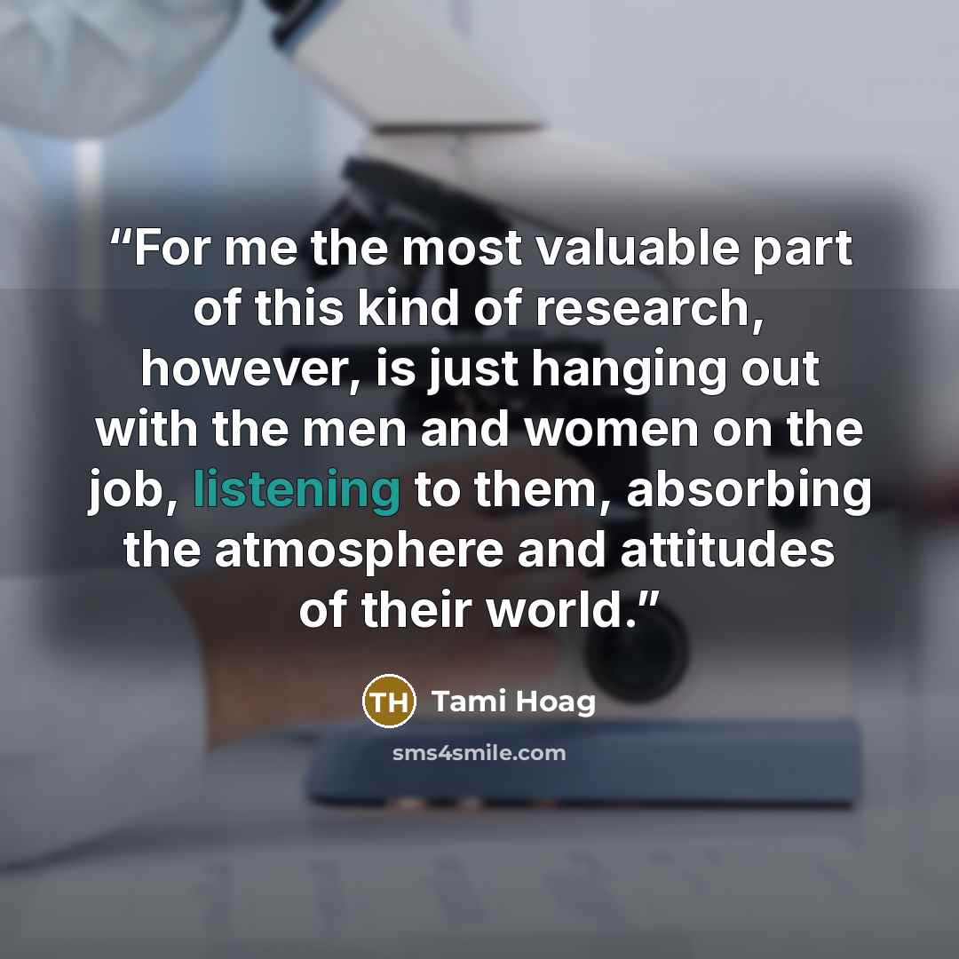 “For me the most valuable part of this kind of research, however, is just hanging out with the men and women on the job, listening to them, absorbing the atmosphere and attitudes of their world.” quote by Tami Hoag
