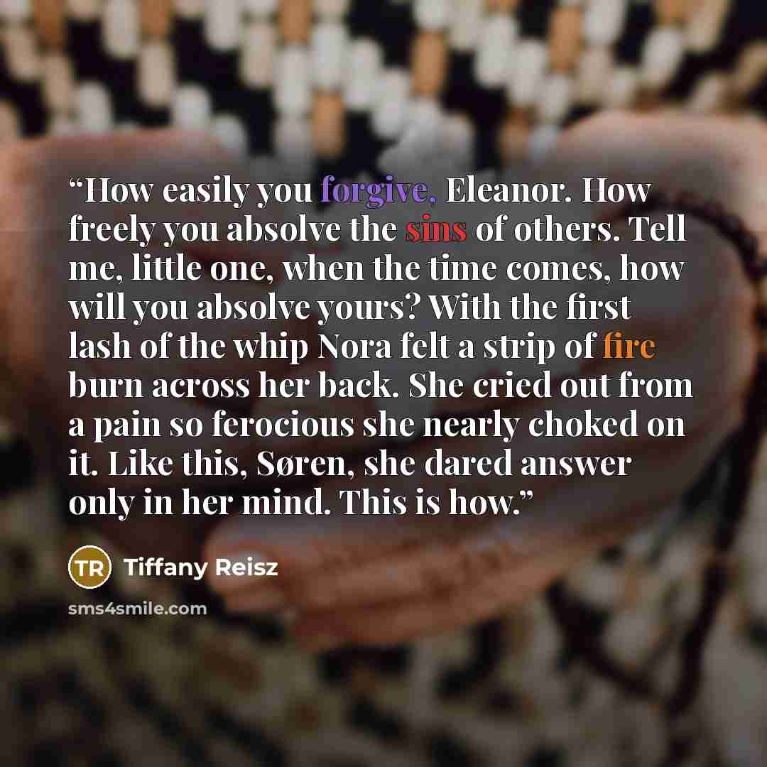 “How easily you forgive, Eleanor. How freely you absolve the sins of others. Tell me, little one, when the time comes, how will you absolve yours? With the first lash of the whip Nora felt a strip of fire burn across her back. She cried out from a pain so ferocious she nearly choked on it. Like…” quote by Tiffany Reisz