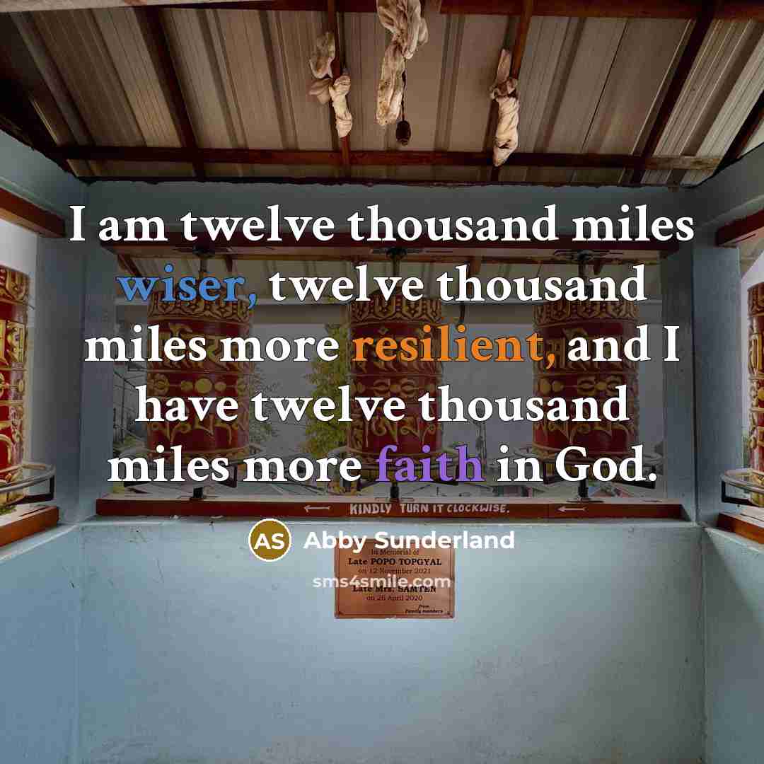 “I am twelve thousand miles wiser, twelve thousand miles more resilient, and I have twelve thousand miles more faith in God.” quote by Abby Sunderland