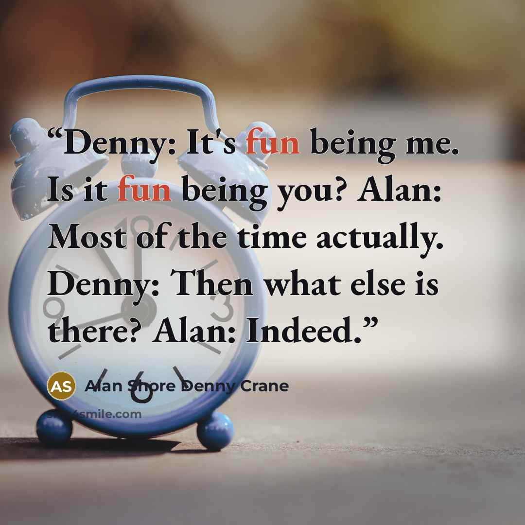“Denny: It's fun being me. Is it fun being you? Alan: Most of the time actually. Denny: Then what else is there? Alan: Indeed.” quote by Alan Shore Denny Crane