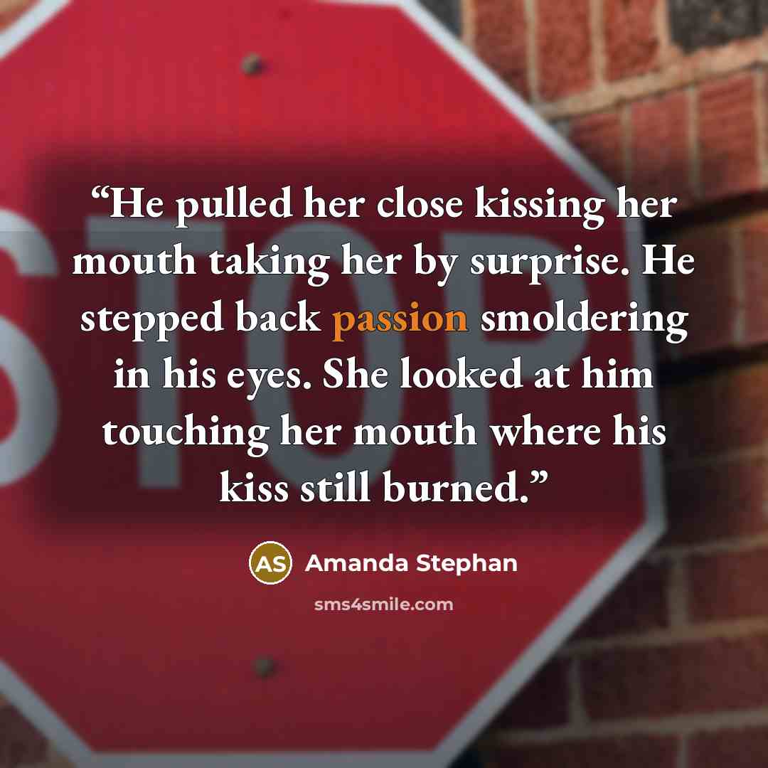 “He pulled her close kissing her mouth taking her by surprise. He stepped back passion smoldering in his eyes. She looked at him touching her mouth where his kiss still burned.” quote by Amanda Stephan