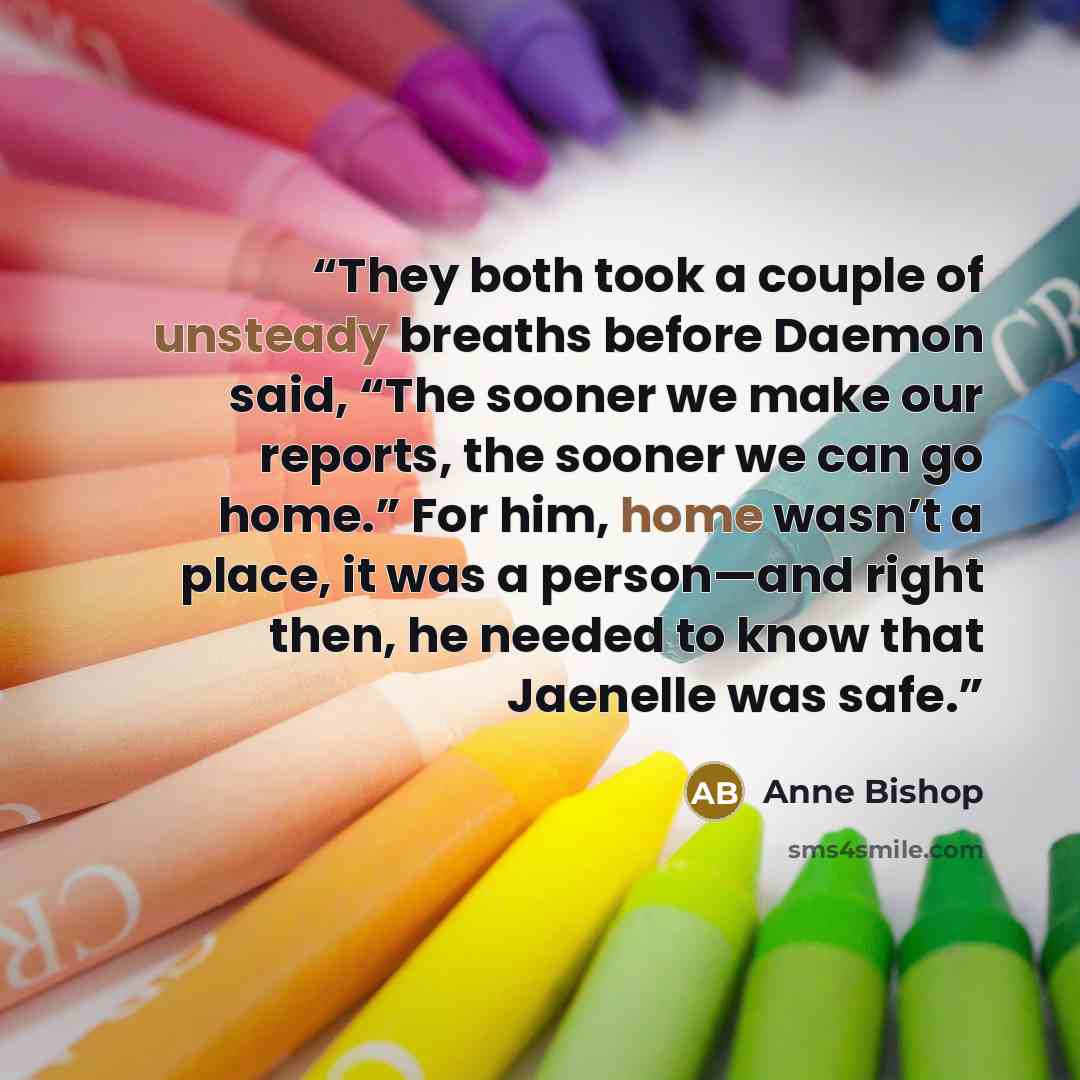 “They both took a couple of unsteady breaths before Daemon said, “The sooner we make our reports, the sooner we can go home.” For him, home wasn’t a place, it was a person—and right then, he needed to know that Jaenelle was safe.” quote by Anne Bishop