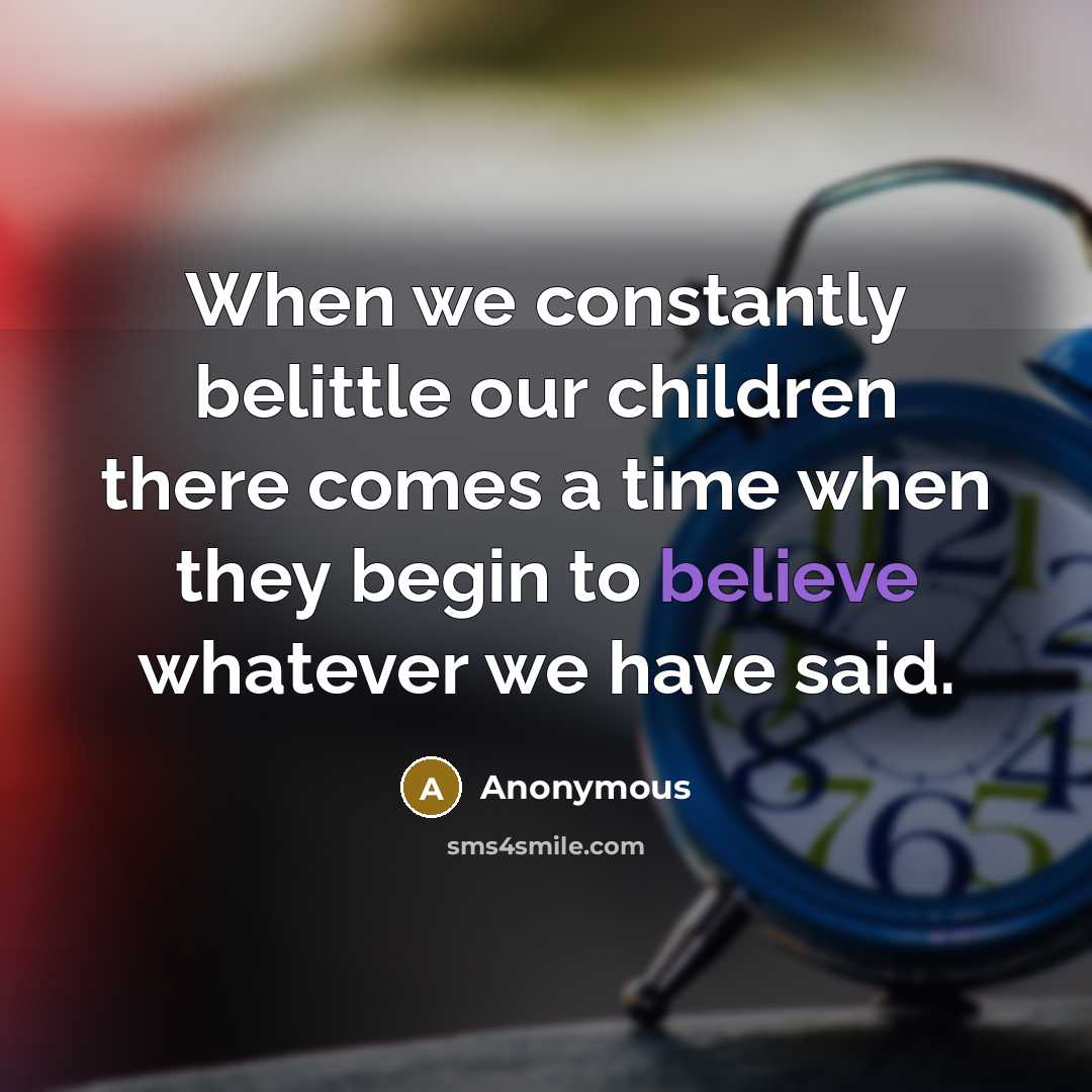 “When we constantly belittle our children there comes a time when they begin to believe whatever we have said.” quote by Anonymous