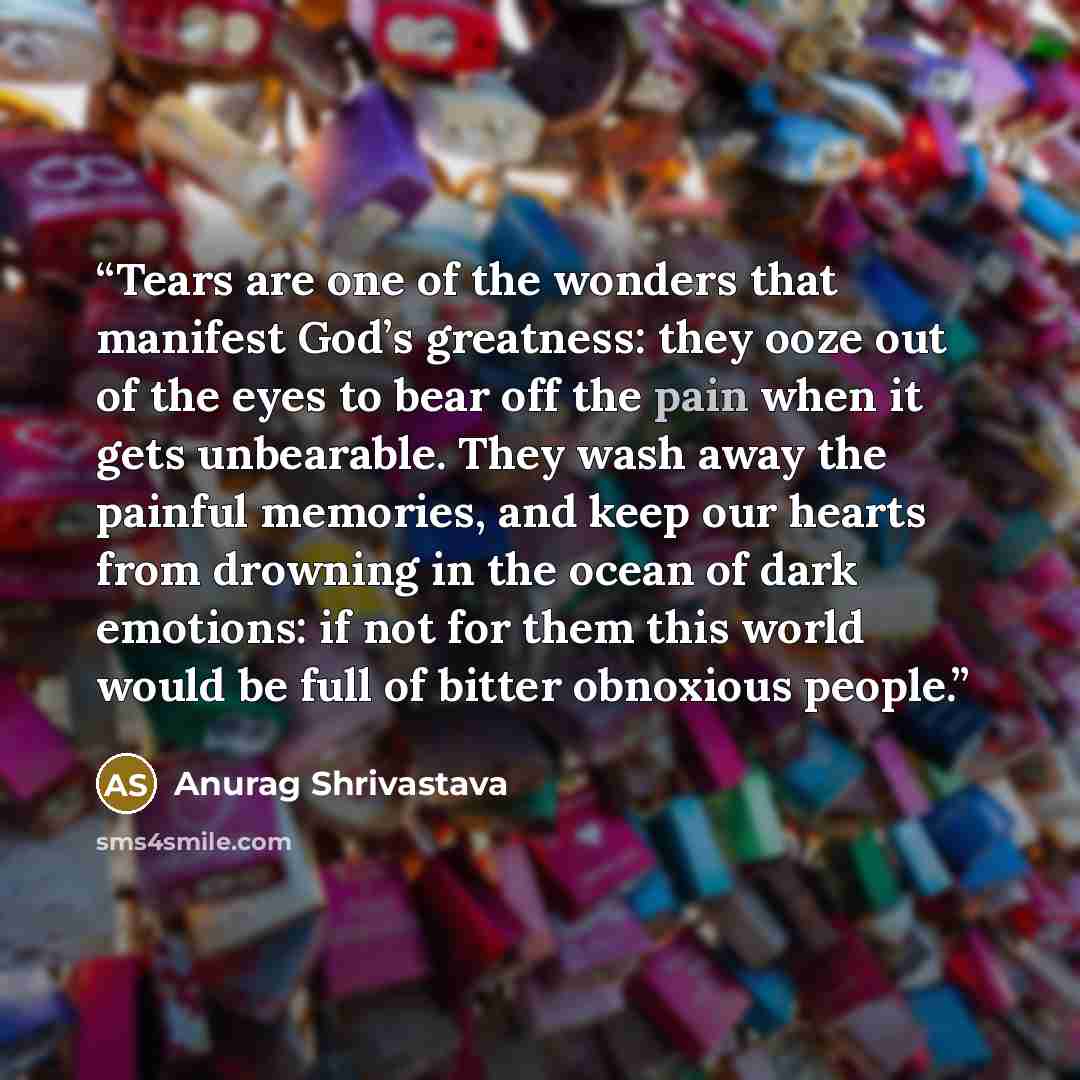 “Tears are one of the wonders that manifest God’s greatness: they ooze out of the eyes to bear off the pain when it gets unbearable. They wash away the painful memories, and keep our hearts from drowning in the ocean of dark emotions: if not for them this world would be full of bitter obnoxious…” quote by Anurag Shrivastava
