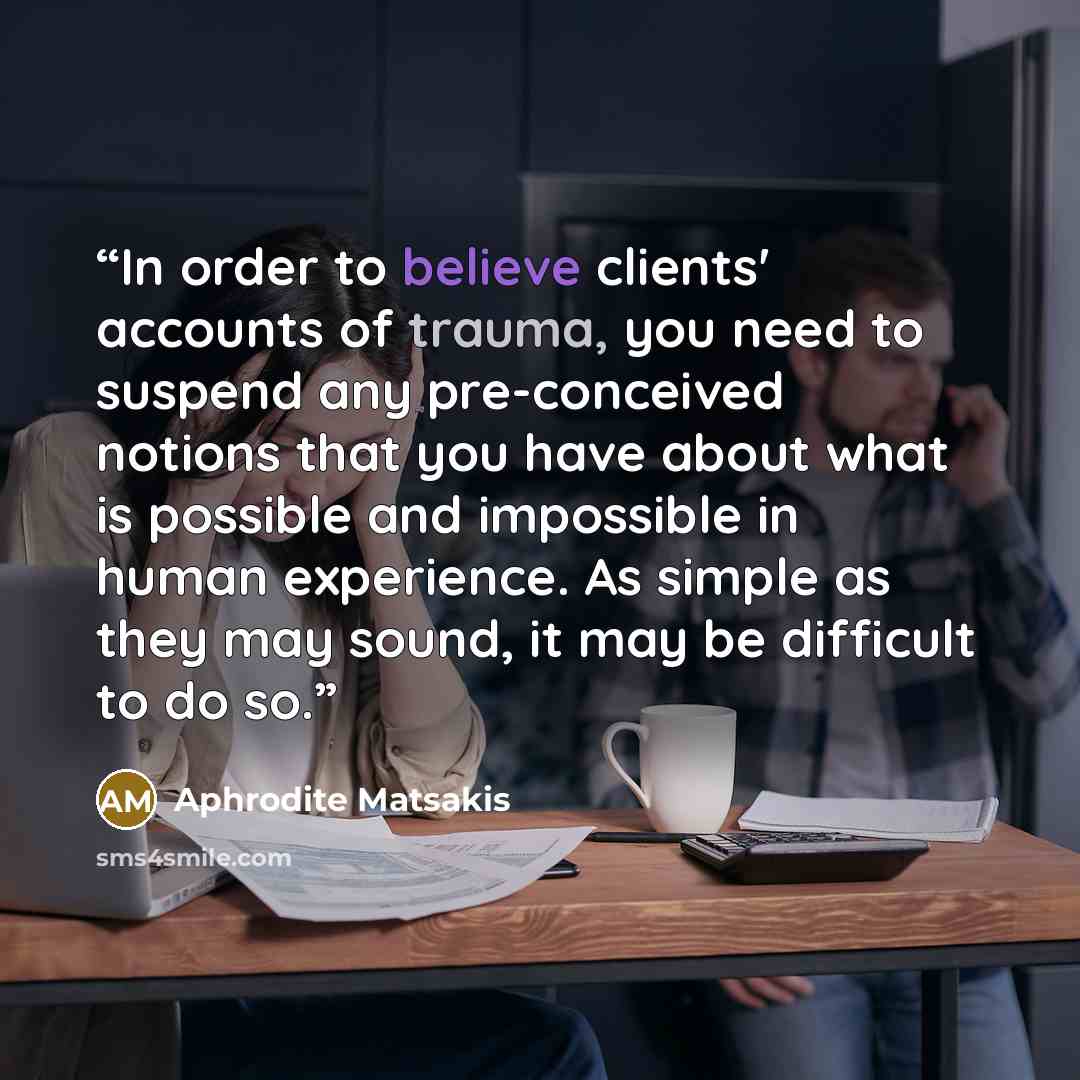 “In order to believe clients' accounts of trauma, you need to suspend any pre-conceived notions that you have about what is possible and impossible in human experience. As simple as they may sound, it may be difficult to do so.” quote by Aphrodite Matsakis