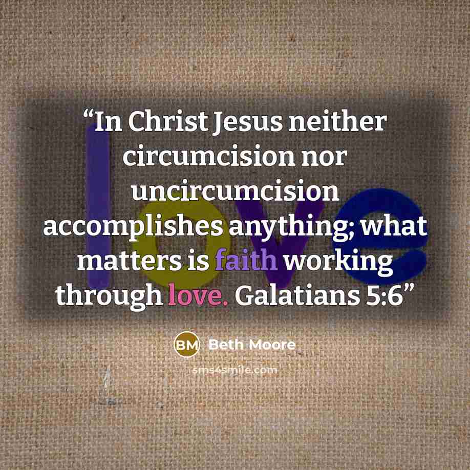 “In Christ Jesus neither circumcision nor uncircumcision accomplishes anything; what matters is faith working through love. Galatians 5:6” quote by Beth Moore