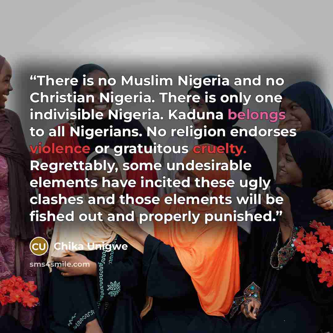 “There is no Muslim Nigeria and no Christian Nigeria. There is only one indivisible Nigeria. Kaduna belongs to all Nigerians. No religion endorses violence or gratuitous cruelty. Regrettably, some undesirable elements have incited these ugly clashes and those elements will be fished out and…” quote by Chika Unigwe