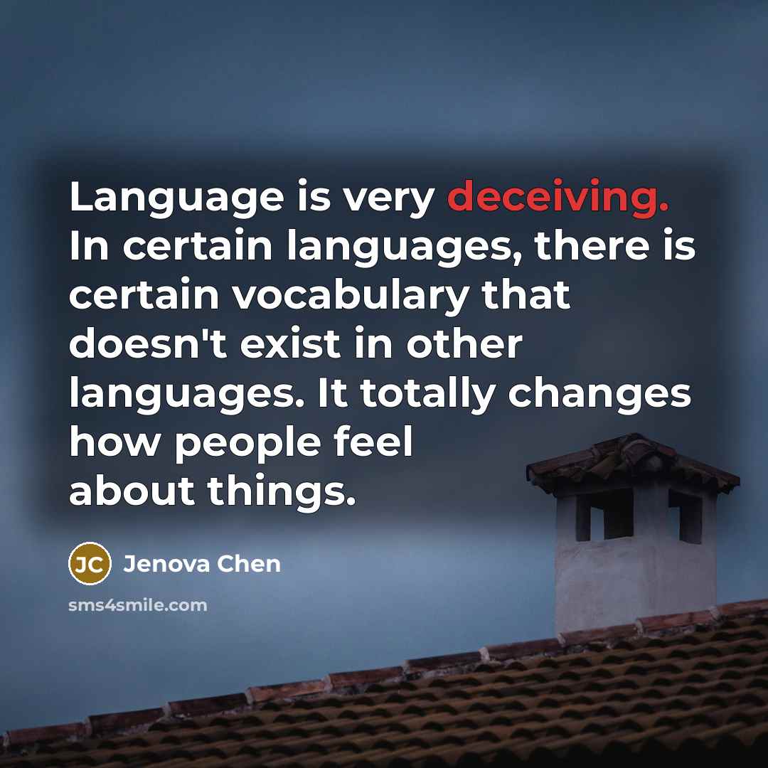 “Language is very deceiving. In certain languages, there is certain vocabulary that doesn't exist in other languages. It totally changes how people feel about things.” quote by Jenova Chen