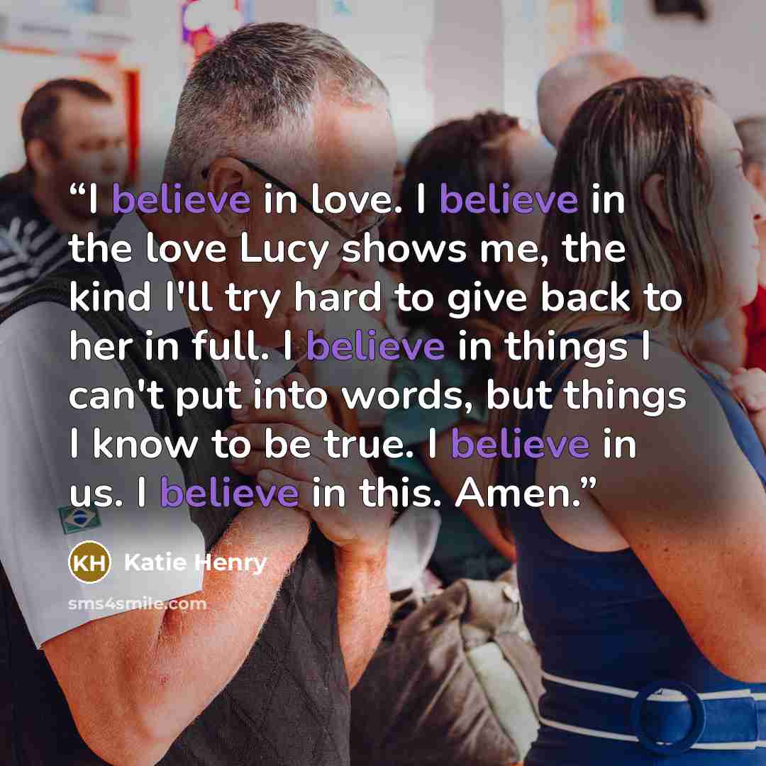 “I believe in love. I believe in the love Lucy shows me, the kind I'll try hard to give back to her in full. I believe in things I can't put into words, but things I know to be true. I believe in us. I believe in this. Amen.” quote by Katie Henry