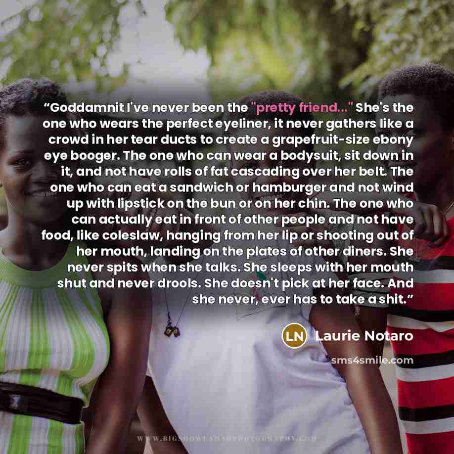 “Goddamnit I've never been the "pretty friend..." She's the one who wears the perfect eyeliner, it never gathers like a crowd in her tear ducts to create a grapefruit-size ebony eye booger. The one who can wear a bodysuit, sit down in it, and not have rolls of fat cascading over her belt. The one…” quote by Laurie Notaro