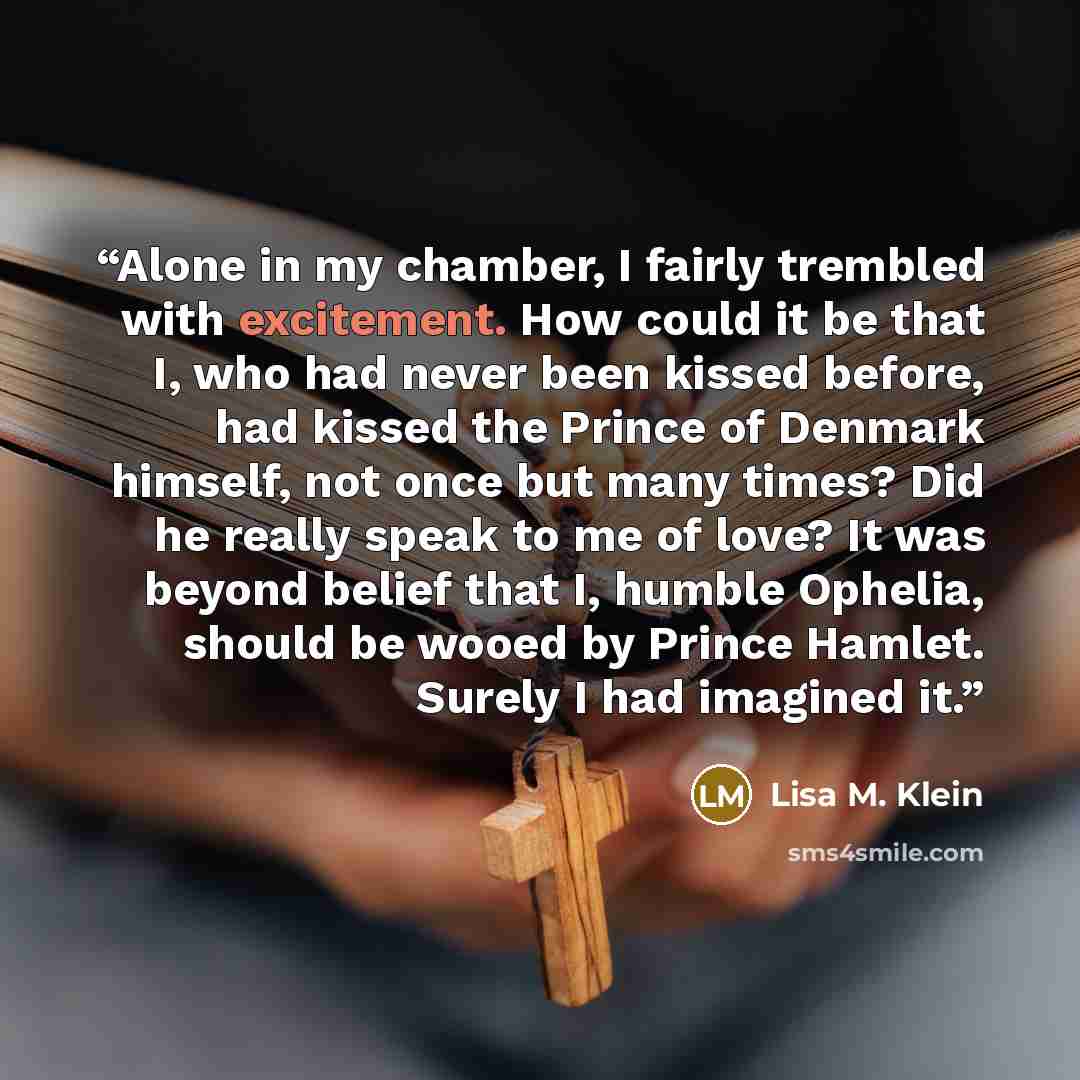 “Alone in my chamber, I fairly trembled with excitement. How could it be that I, who had never been kissed before, had kissed the Prince of Denmark himself, not once but many times? Did he really speak to me of love? It was beyond belief that I, humble Ophelia, should be wooed by Prince Hamlet…” quote by Lisa M. Klein