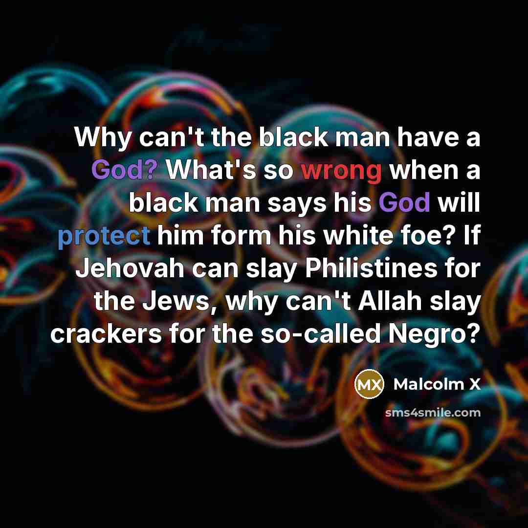 “Why can't the black man have a God? What's so wrong when a black man says his God will protect him form his white foe? If Jehovah can slay Philistines for the Jews, why can't Allah slay crackers for the so-called Negro?” quote by Malcolm X
