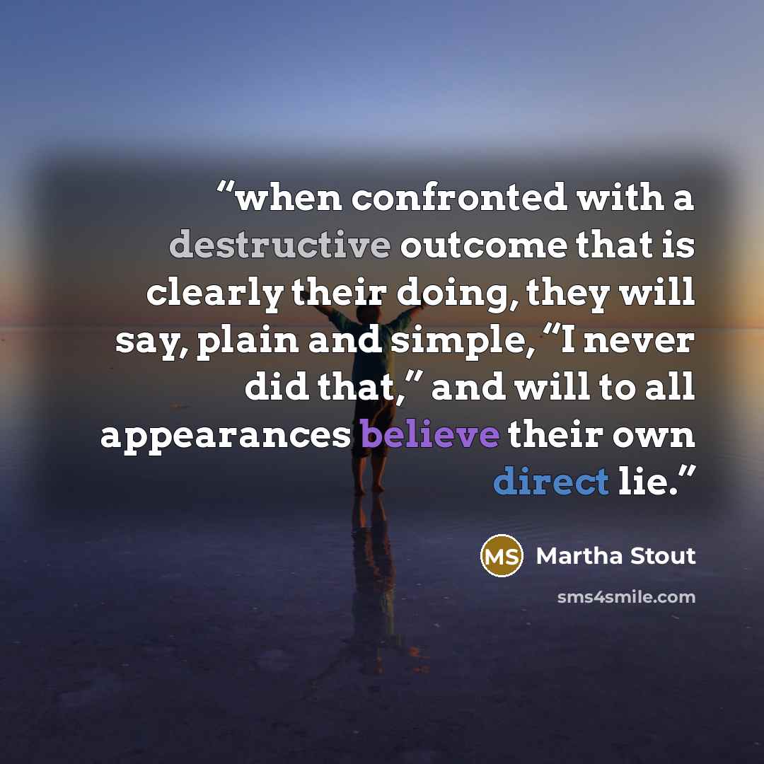 “when confronted with a destructive outcome that is clearly their doing, they will say, plain and simple, “I never did that,” and will to all appearances believe their own direct lie.” quote by Martha Stout
