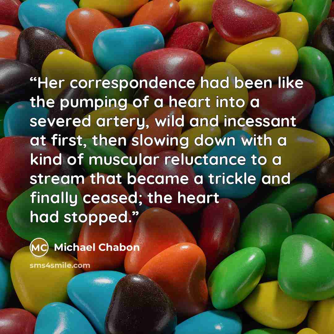 “Her correspondence had been like the pumping of a heart into a severed artery, wild and incessant at first, then slowing down with a kind of muscular reluctance to a stream that became a trickle and finally ceased; the heart had stopped.” quote by Michael Chabon