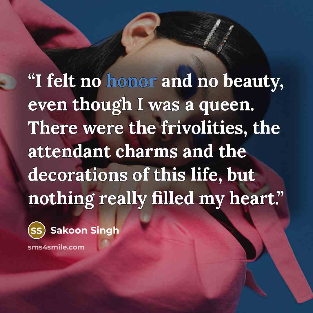“I felt no honor and no beauty, even though I was a queen. There were the frivolities, the attendant charms and the decorations of this life, but nothing really filled my heart.” quote by Sakoon Singh
