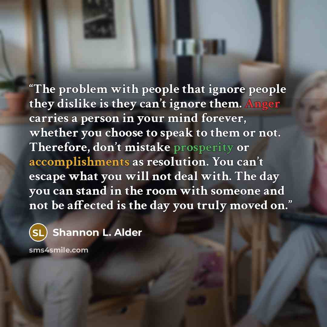 “The problem with people that ignore people they dislike is they can’t ignore them. Anger carries a person in your mind forever, whether you choose to speak to them or not. Therefore, don’t mistake prosperity or accomplishments as resolution. You can’t escape what you will not deal with. The day…” quote by Shannon L. Alder