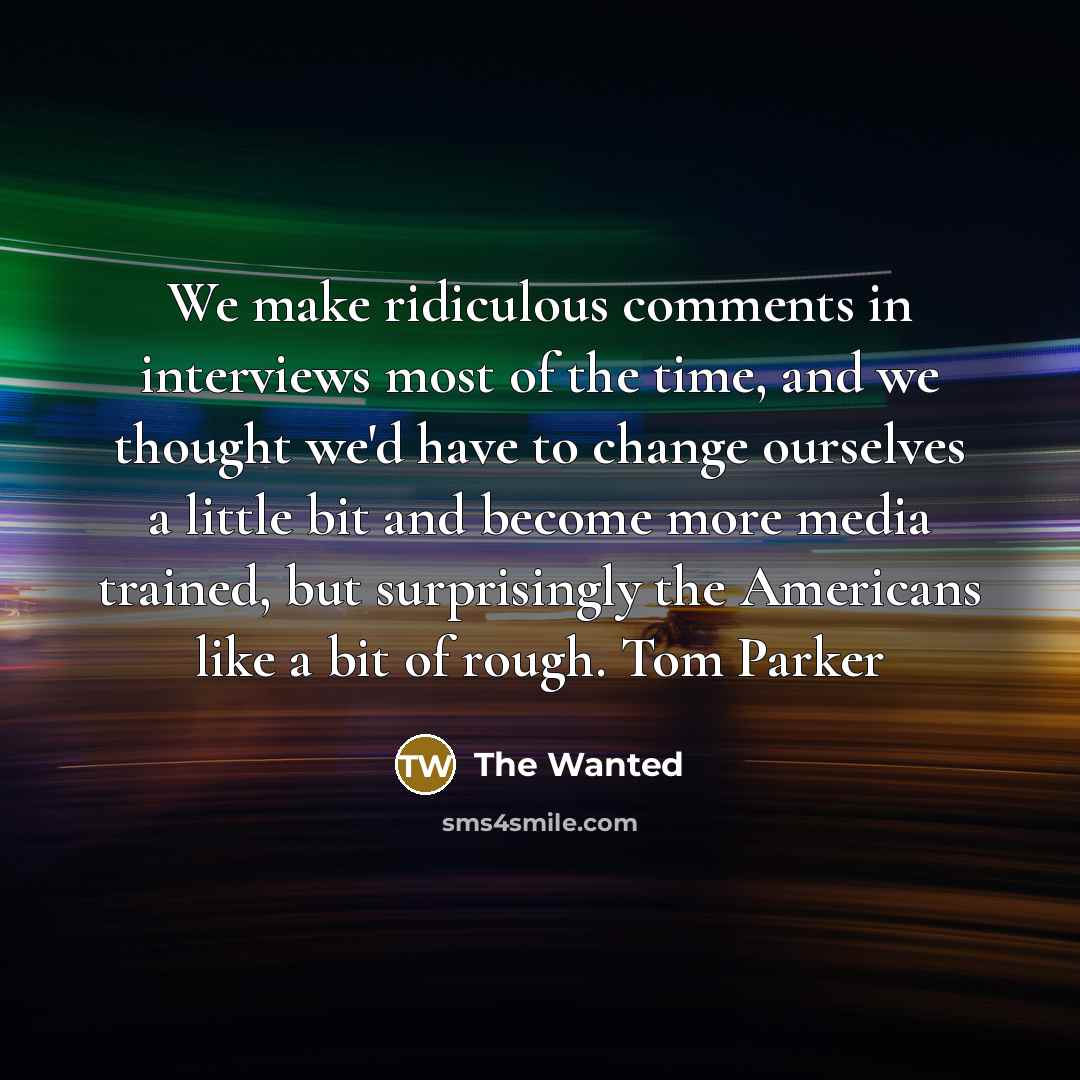 “We make ridiculous comments in interviews most of the time, and we thought we'd have to change ourselves a little bit and become more media trained, but surprisingly the Americans like a bit of rough. Tom Parker” quote by The Wanted
