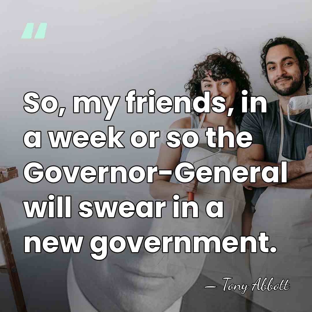 So, my friends, in a week or so the Governor-General will swear&hellip; - Tony Abbott