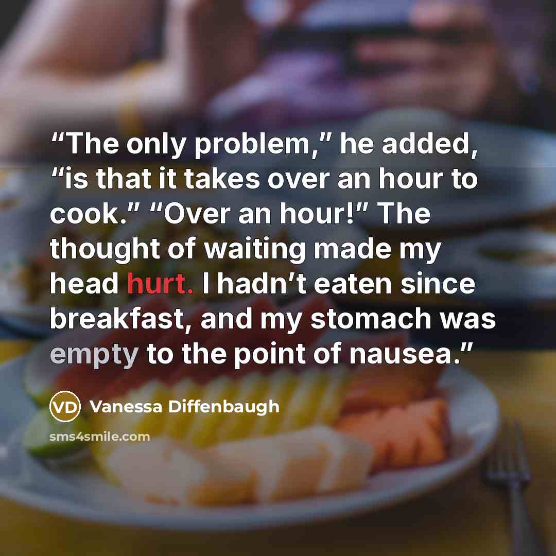“The only problem,” he added, “is that it takes over an hour to cook.” “Over an hour!” The thought of waiting made my head hurt. I hadn’t eaten since breakfast, and my stomach was empty to the point of nausea.” quote by Vanessa Diffenbaugh