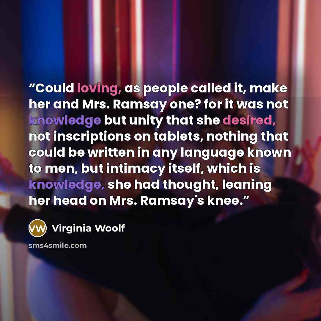 “Could loving, as people called it, make her and Mrs. Ramsay one? for it was not knowledge but unity that she desired, not inscriptions on tablets, nothing that could be written in any language known to men, but intimacy itself, which is knowledge, she had thought, leaning her head on Mrs. Ramsay's…” quote by Virginia Woolf